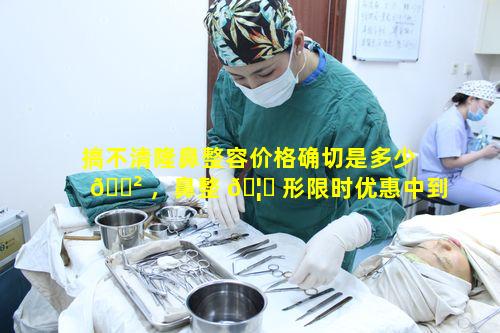 搞不清隆鼻整容价格确切是多少 🌲 ，鼻整 🦋 形限时优惠中到底有多划算
